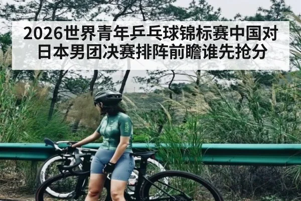 2026世界青年乒乓球锦标赛中国对日本男团决赛排阵前瞻谁先抢分
